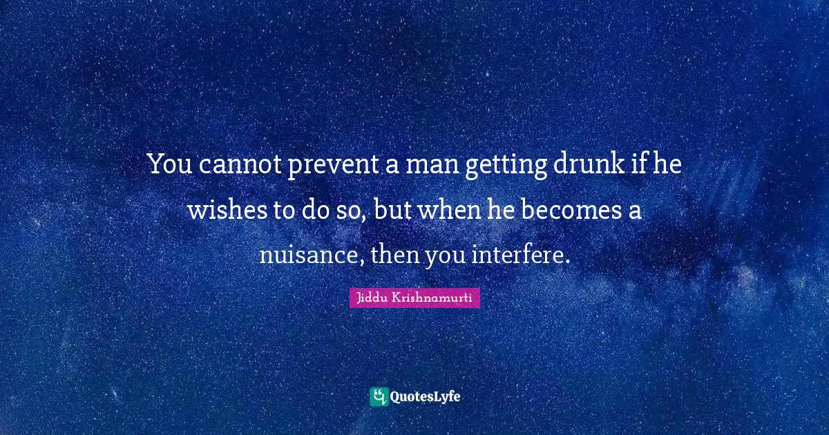 You cannot prevent a man getting drunk if he wishes to do so, but when he becomes a nuisance, then you interfere.