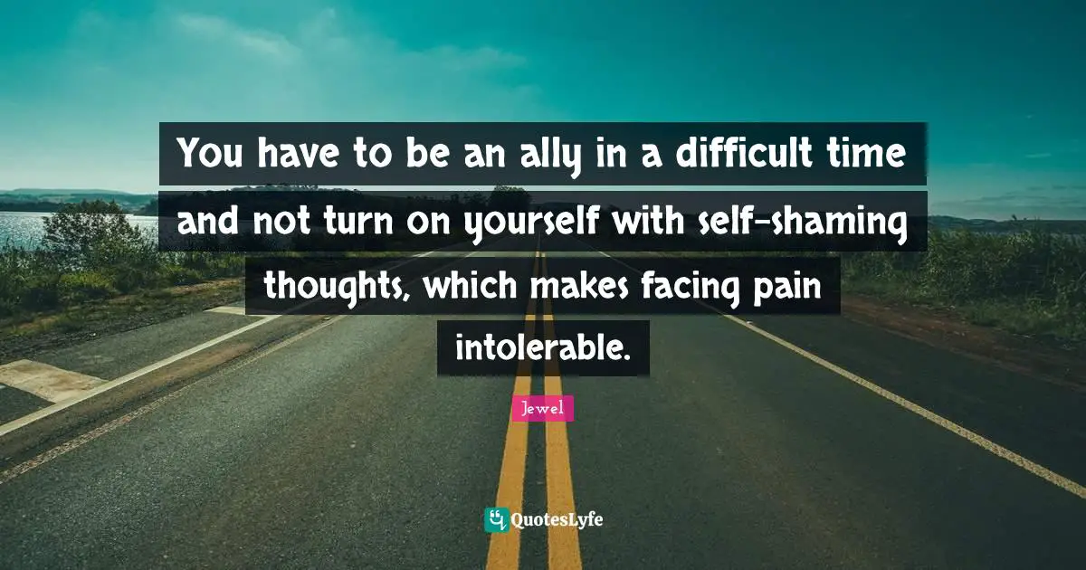 You have to be an ally in a difficult time and not turn on yourself with self-shaming thoughts, which makes facing pain intolerable.