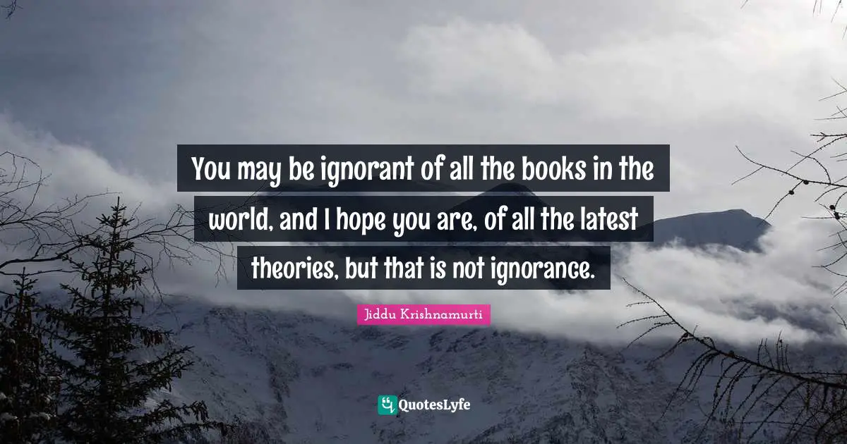 You may be ignorant of all the books in the world, and I hope you are, of all the latest theories, but that is not ignorance.