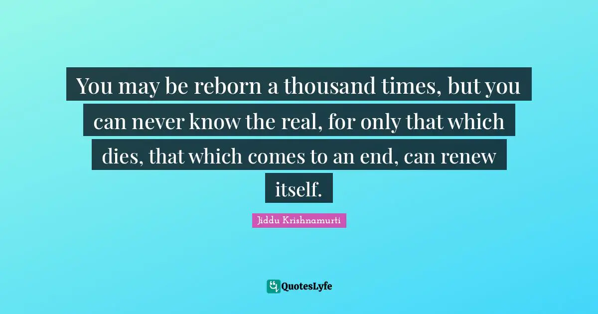 You may be reborn a thousand times, but you can never know the real, for only that which dies, that which comes to an end, can renew itself.