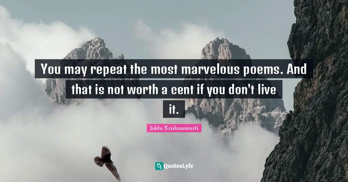 You may repeat the most marvelous poems. And that is not worth a cent if you don't live it.