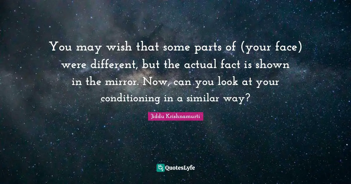 You may wish that some parts of (your face) were different, but the actual fact is shown in the mirror. Now, can you look at your conditioning in a similar way?