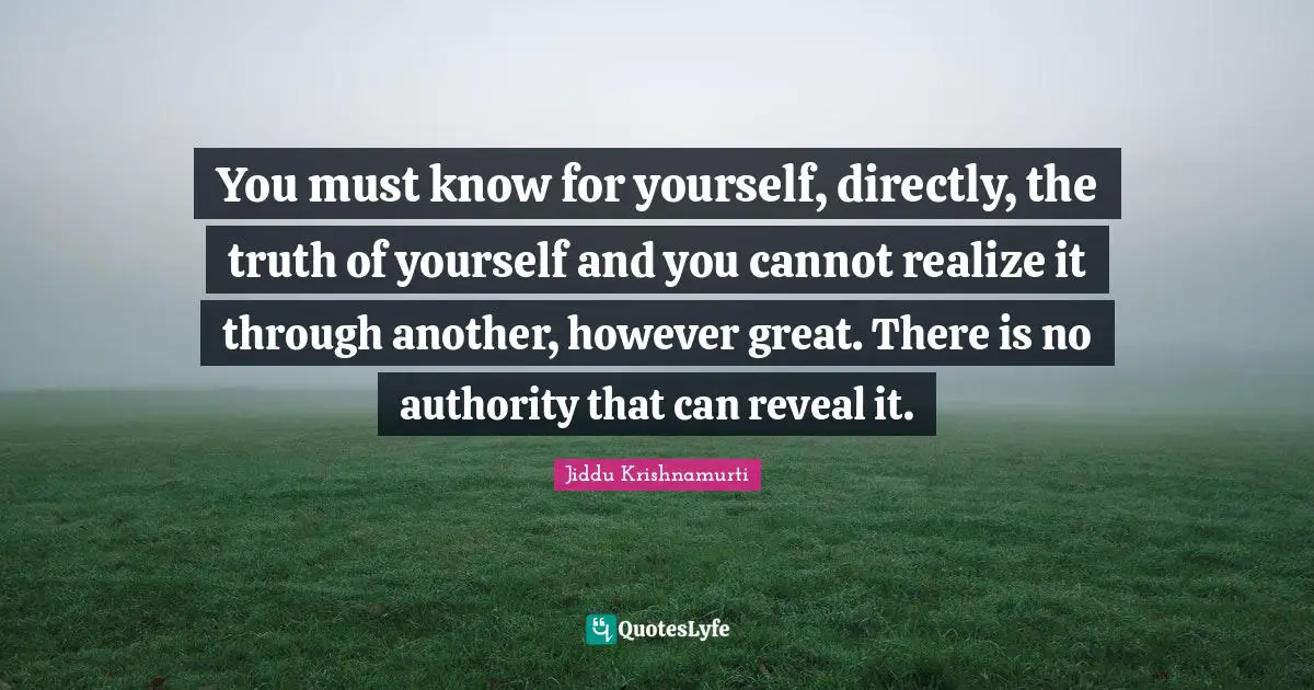 You must know for yourself, directly, the truth of yourself and you cannot realize it through another, however great. There is no authority that can reveal it.