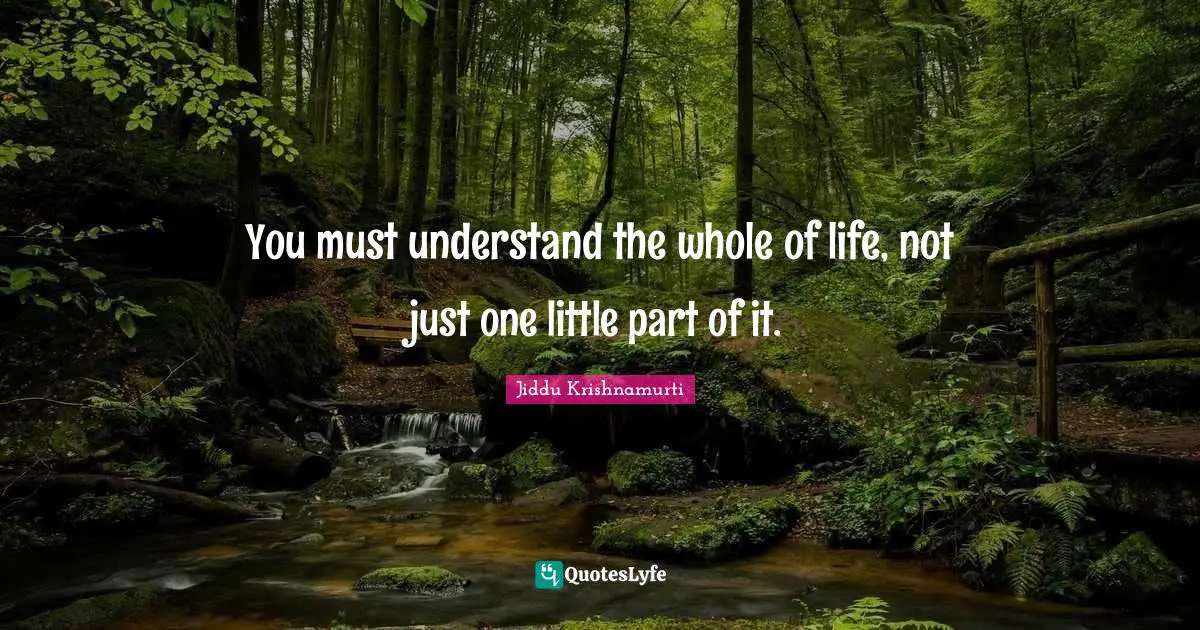 J.Krishnamurti Quotes: "You must understand the whole of life, not just one little part of it."