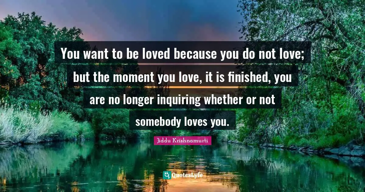 Jiddu Krishnamurti Quotes: "You want to be loved because you do not love; but the moment you love, it is finished, you are no longer inquiring whether or not somebody loves you."