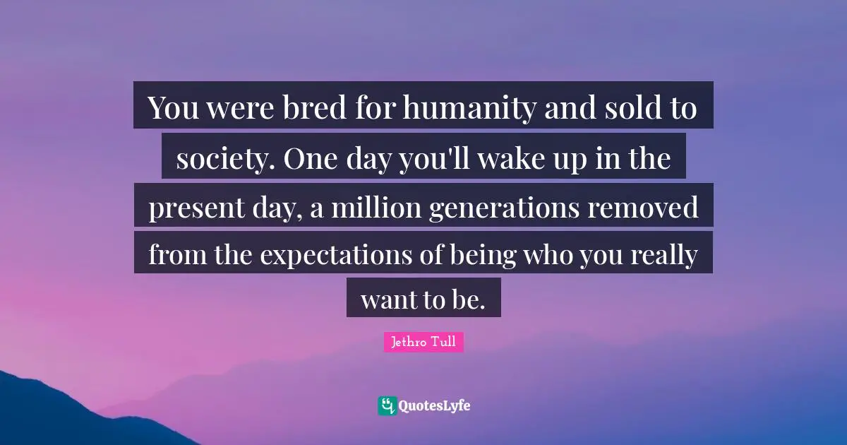 You were bred for humanity and sold to society. One day you'll wake up in the present day, a million generations removed from the expectations of being who you really want to be.
