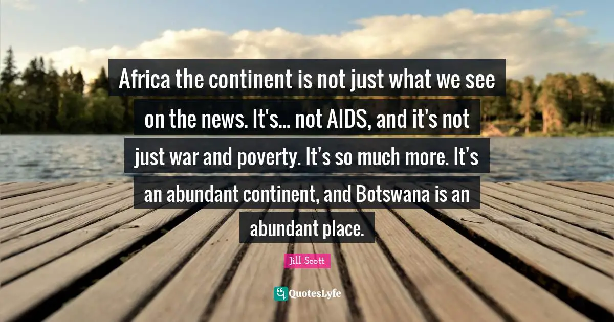 Jill Scott Quotes: "Africa the continent is not just what we see on the news. It's... not AIDS, and it's not just war and poverty. It's so much more. It's an abundant continent, and Botswana is an abundant place."