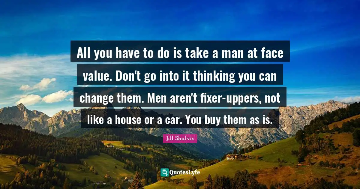 All you have to do is take a man at face value. Don't go into it thinking you can change them. Men aren't fixer-uppers, not like a house or a car. You buy them as is.