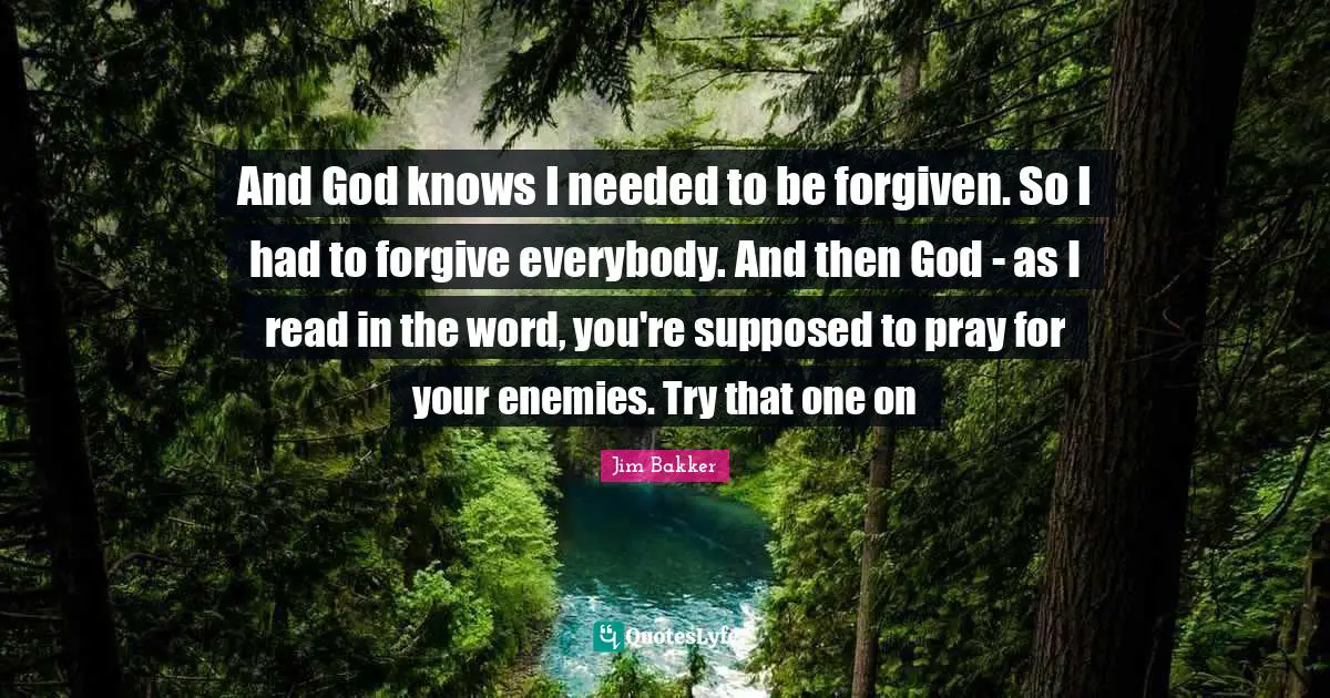 Jim Bakker Quotes: "And God knows I needed to be forgiven. So I had to forgive everybody. And then God - as I read in the word, you're supposed to pray for your enemies. Try that one on"