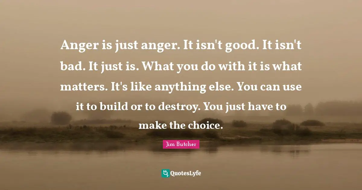 Anger is just anger. It isn't good. It isn't bad. It just is. What you do with it is what matters. It's like anything else. You can use it to build or to destroy. You just have to make the choice.