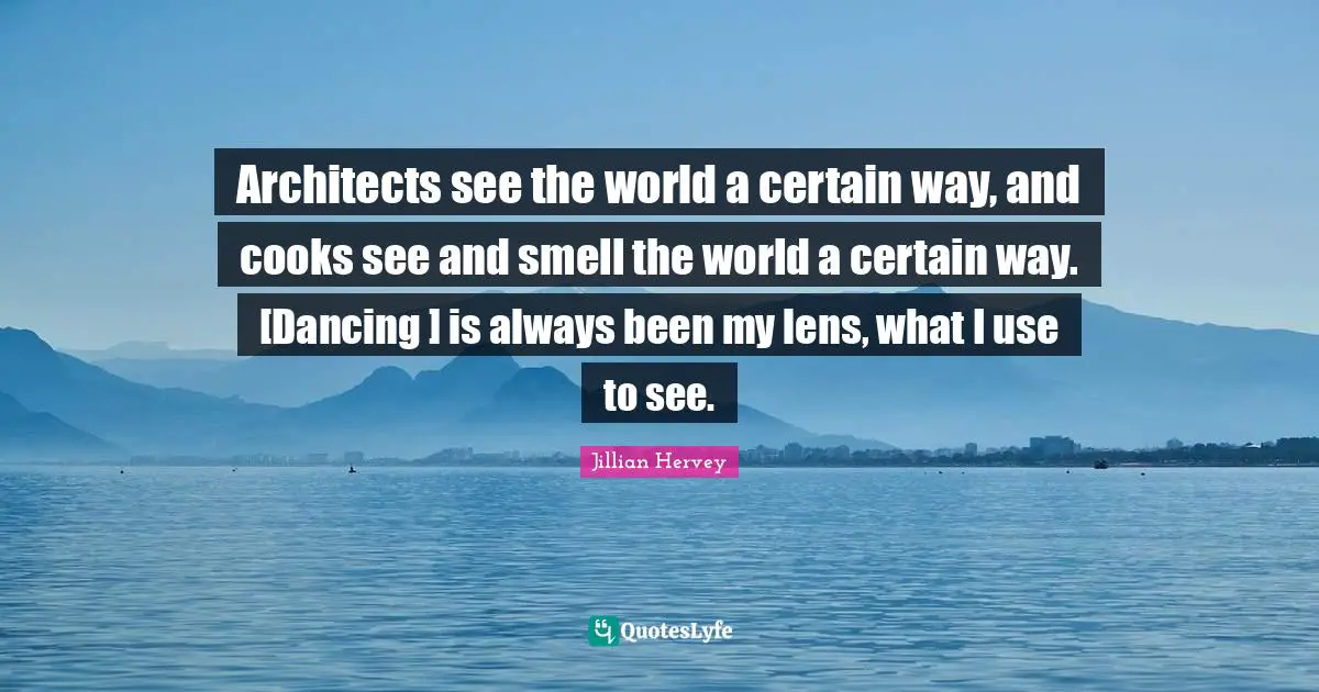 Architects see the world a certain way, and cooks see and smell the world a certain way. [Dancing ] is always been my lens, what I use to see.