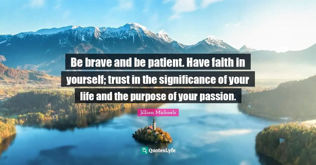 Be brave and be patient. Have faith in yourself; trust in the significance of your life and the purpose of your passion.
