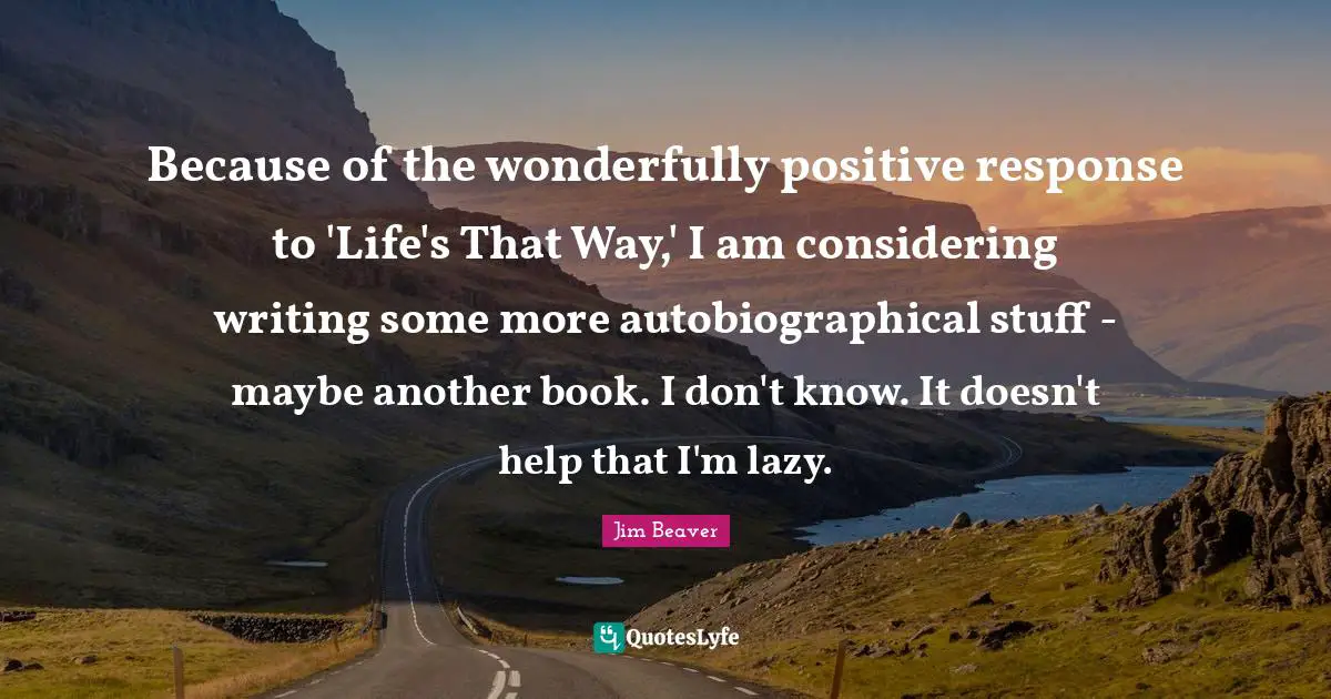 Because of the wonderfully positive response to 'Life's That Way,' I am considering writing some more autobiographical stuff - maybe another book. I don't know. It doesn't help that I'm lazy.
