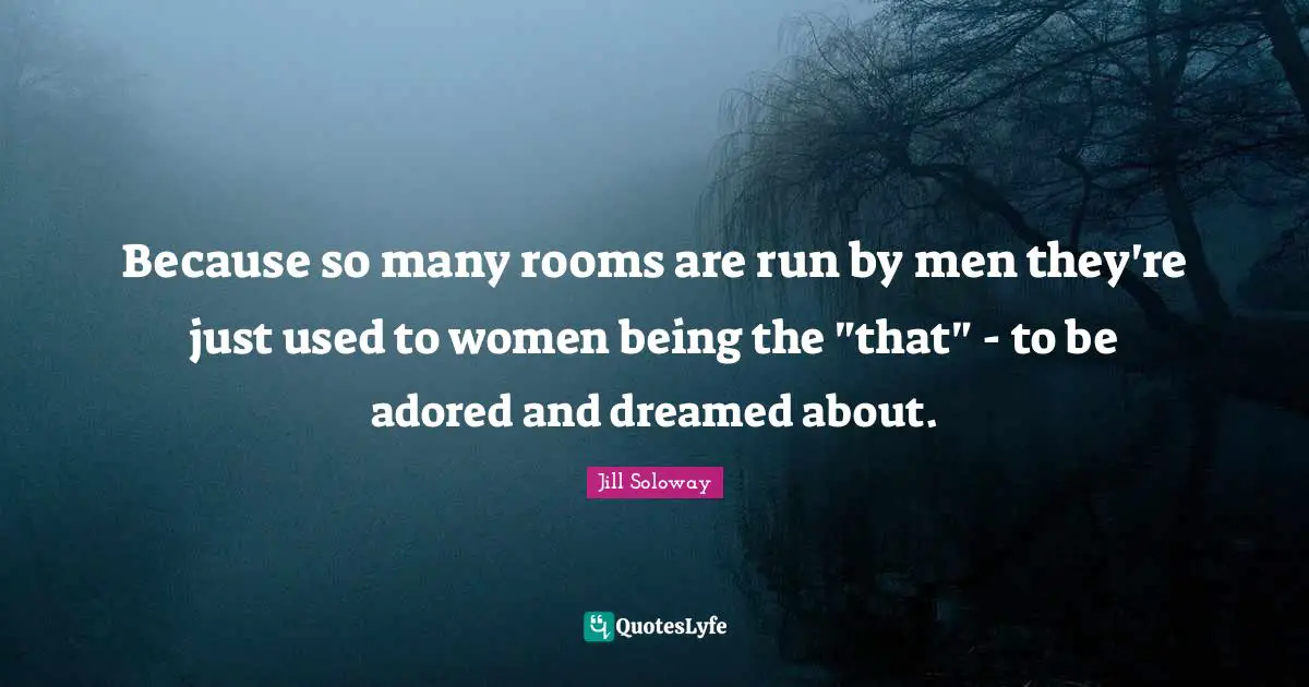 Because so many rooms are run by men they're just used to women being the "that" - to be adored and dreamed about.