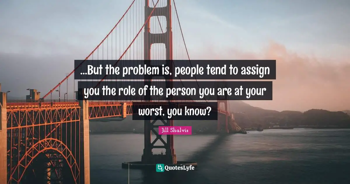 Jill Shalvis Quotes: "...But the problem is, people tend to assign you the role of the person you are at your worst, you know?"