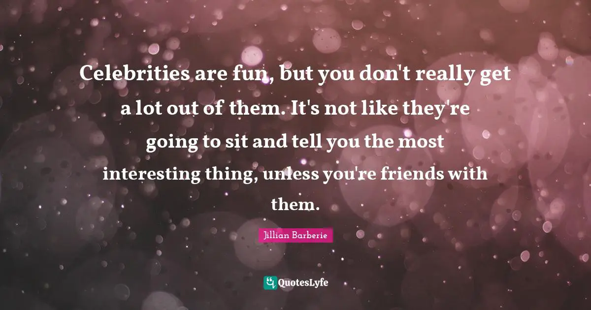 Celebrities are fun, but you don't really get a lot out of them. It's not like they're going to sit and tell you the most interesting thing, unless you're friends with them.