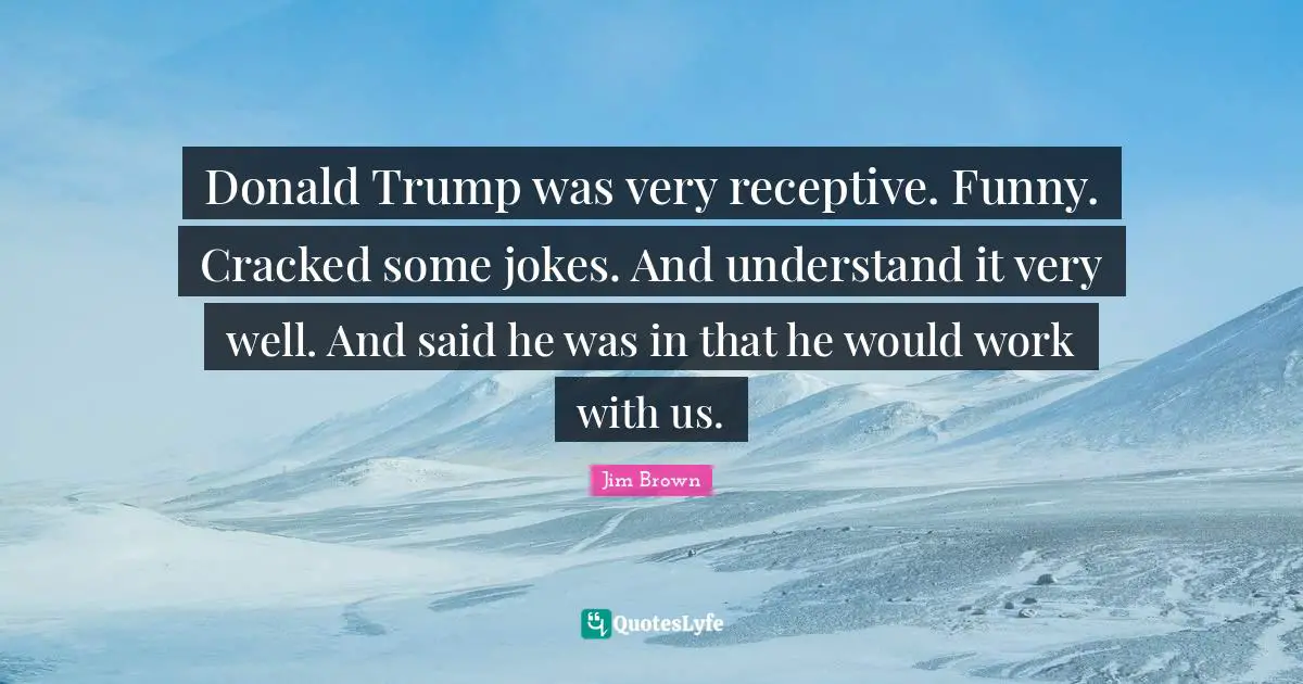 Donald Trump was very receptive. Funny. Cracked some jokes. And understand it very well. And said he was in that he would work with us.