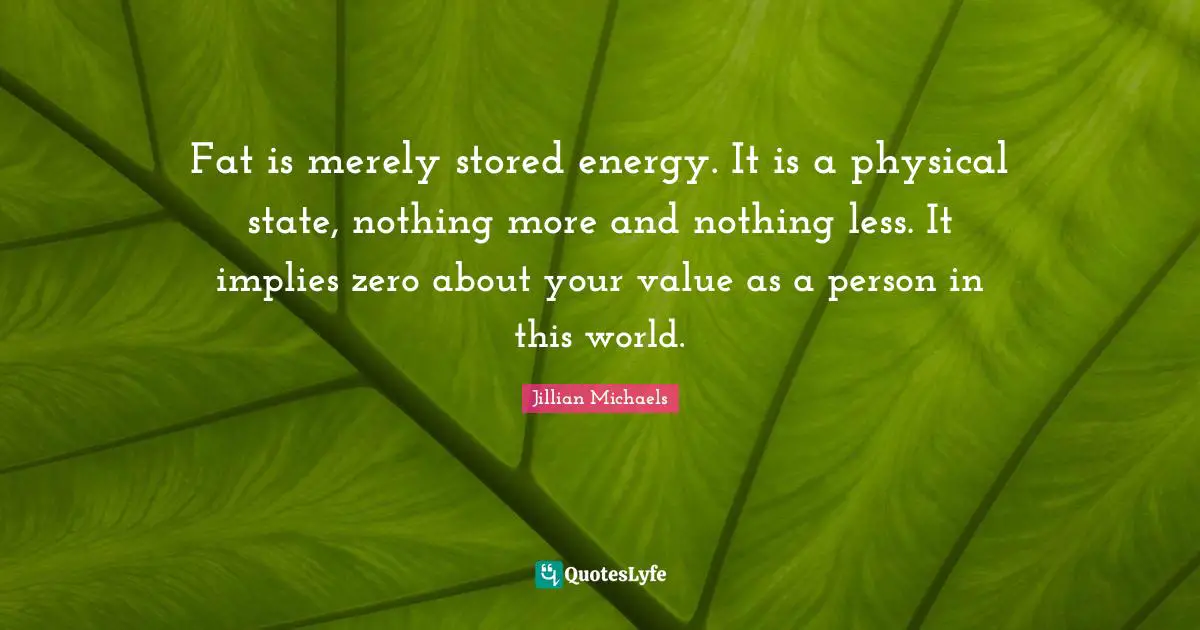 Fat is merely stored energy. It is a physical state, nothing more and nothing less. It implies zero about your value as a person in this world.