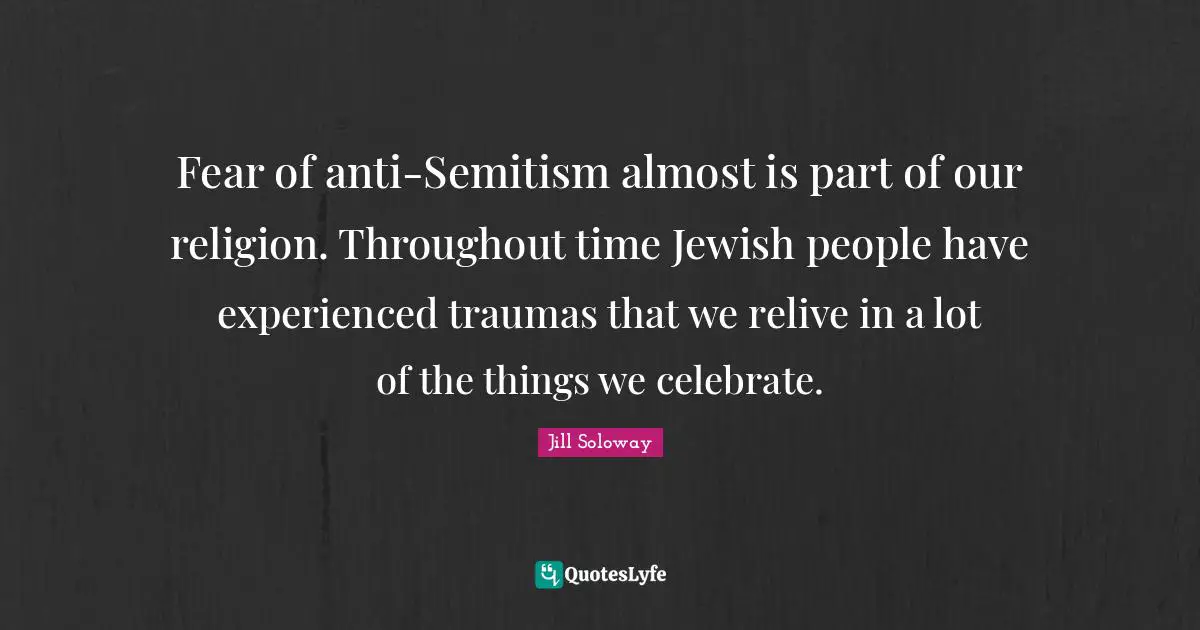 Fear of anti-Semitism almost is part of our religion. Throughout time Jewish people have experienced traumas that we relive in a lot of the things we celebrate.