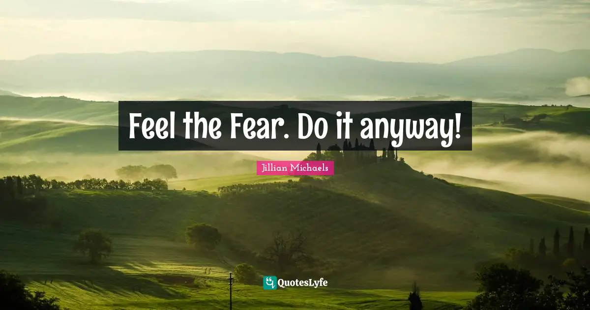 Feel the Fear. Do it anyway!