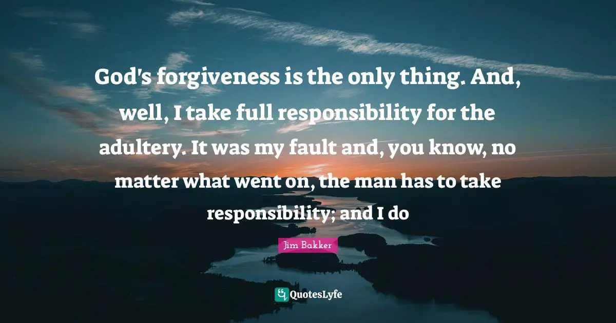 Jim Bakker Quotes: "God's forgiveness is the only thing. And, well, I take full responsibility for the adultery. It was my fault and, you know, no matter what went on, the man has to take responsibility; and I do"