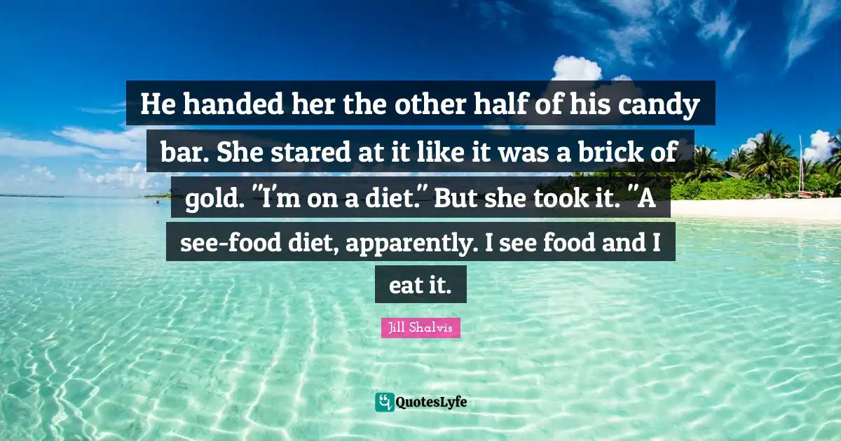 He handed her the other half of his candy bar. She stared at it like it was a brick of gold. "I'm on a diet." But she took it. "A see-food diet, apparently. I see food and I eat it.