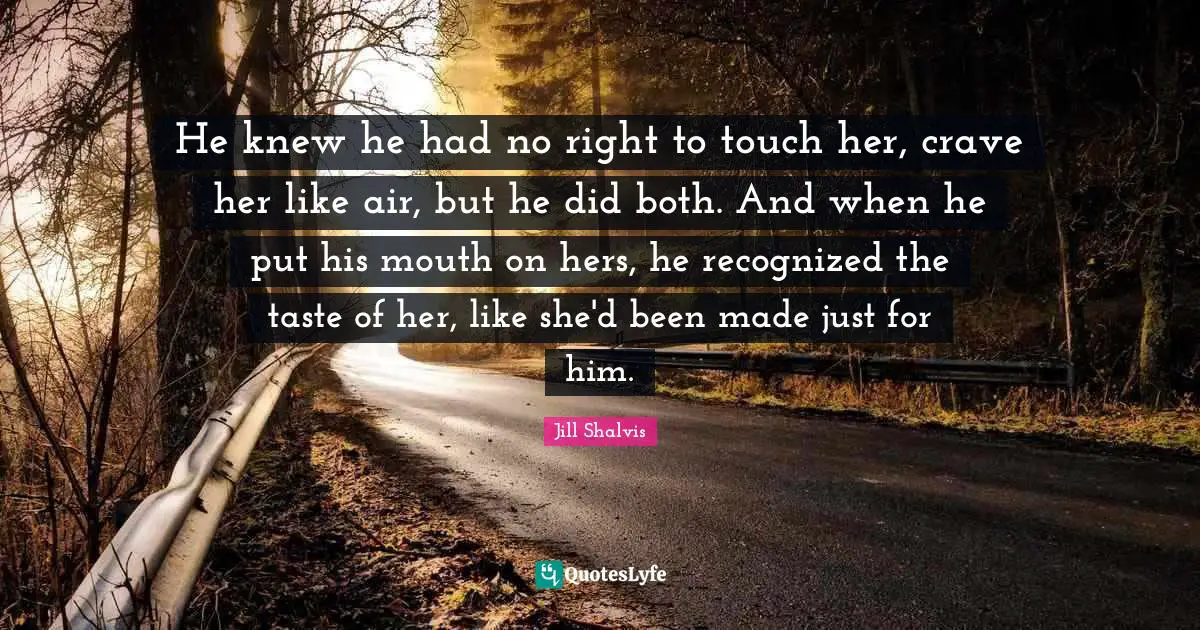 Crave Quotes: "He knew he had no right to touch her, crave her like air, but he did both. And when he put his mouth on hers, he recognized the taste of her, like she'd been made just for him."