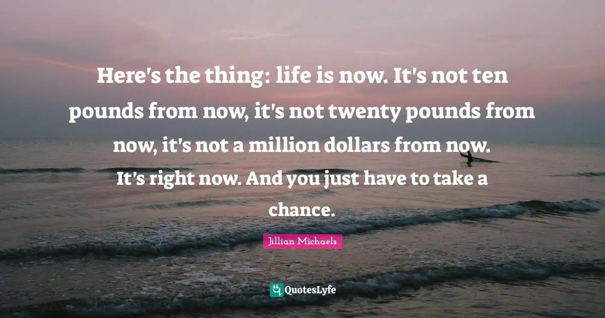 Here's the thing: life is now. It's not ten pounds from now, it's not twenty pounds from now, it's not a million dollars from now. It's right now. And you just have to take a chance.