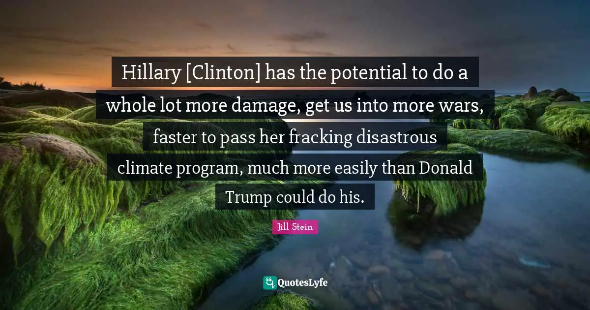 Hillary [Clinton] has the potential to do a whole lot more damage, get us into more wars, faster to pass her fracking disastrous climate program, much more easily than Donald Trump could do his.