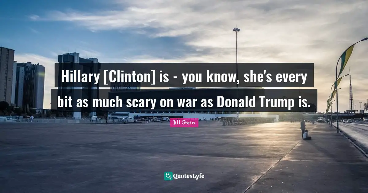Hillary [Clinton] is - you know, she's every bit as much scary on war as Donald Trump is.