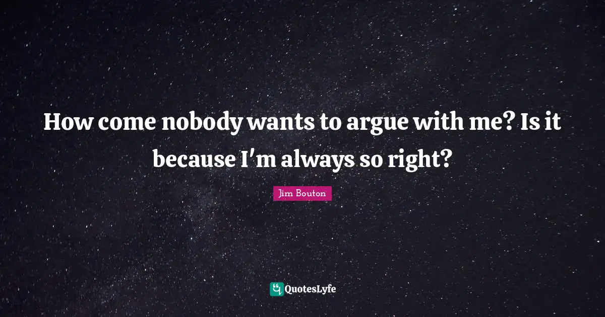 How come nobody wants to argue with me? Is it because I'm always so right?
