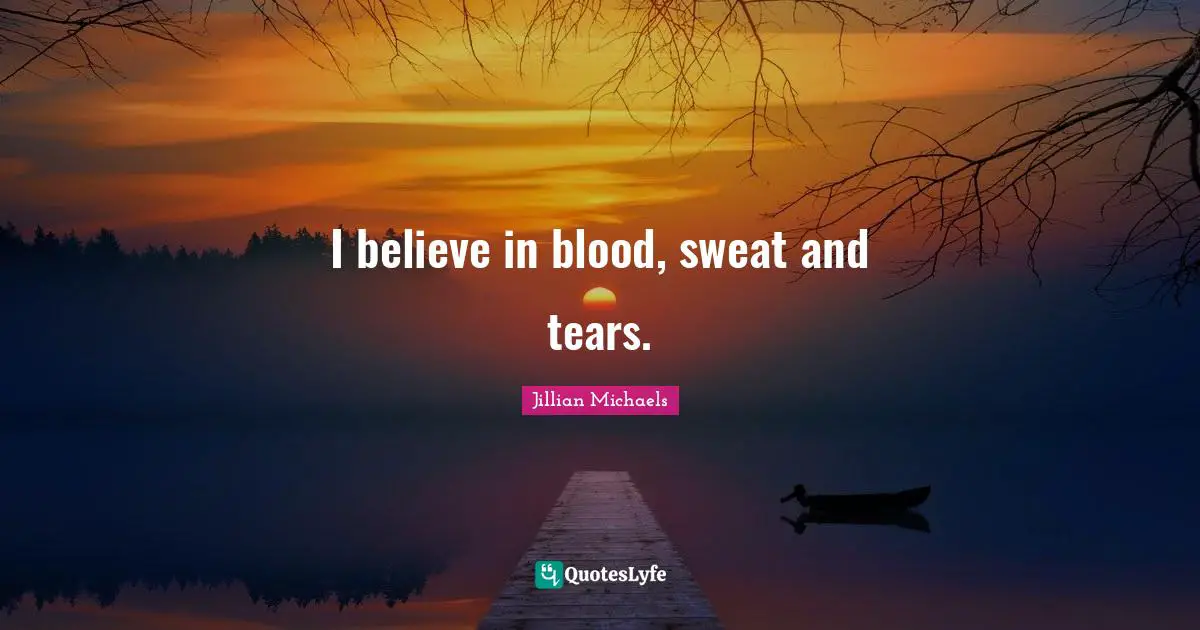 I believe in blood, sweat and tears.