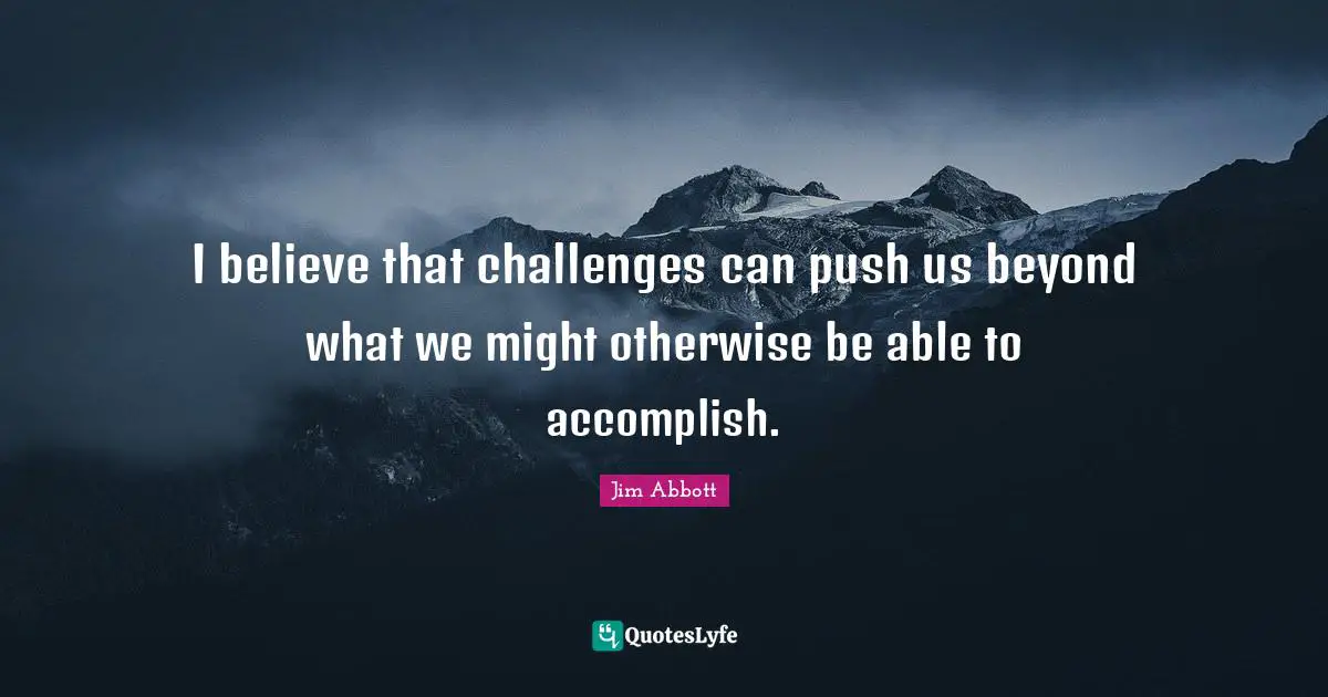 I believe that challenges can push us beyond what we might otherwise be able to accomplish.