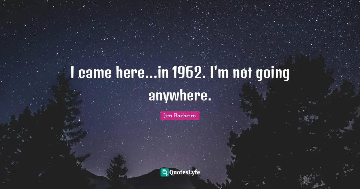 I came here...in 1962. I'm not going anywhere.