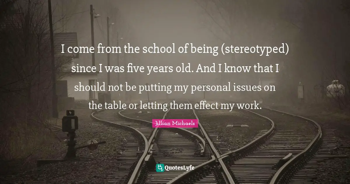 I come from the school of being (stereotyped) since I was five years old. And I know that I should not be putting my personal issues on the table or letting them effect my work.