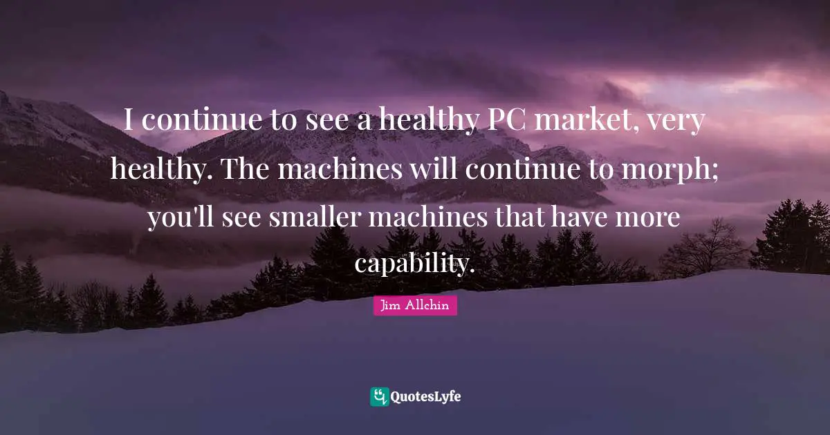 I continue to see a healthy PC market, very healthy. The machines will continue to morph; you'll see smaller machines that have more capability.