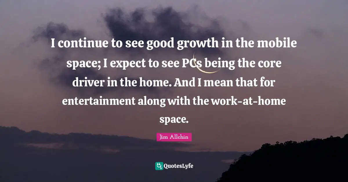 I continue to see good growth in the mobile space; I expect to see PCs being the core driver in the home. And I mean that for entertainment along with the work-at-home space.