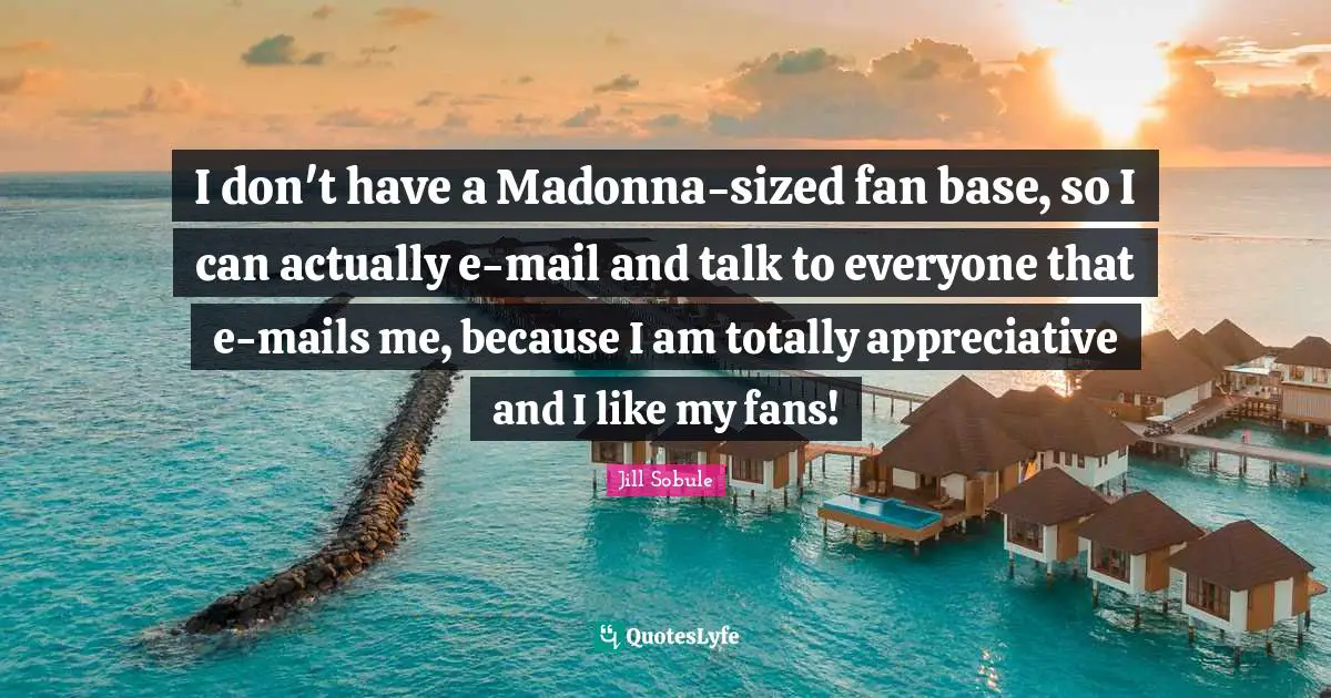 I don't have a Madonna-sized fan base, so I can actually e-mail and talk to everyone that e-mails me, because I am totally appreciative and I like my fans!
