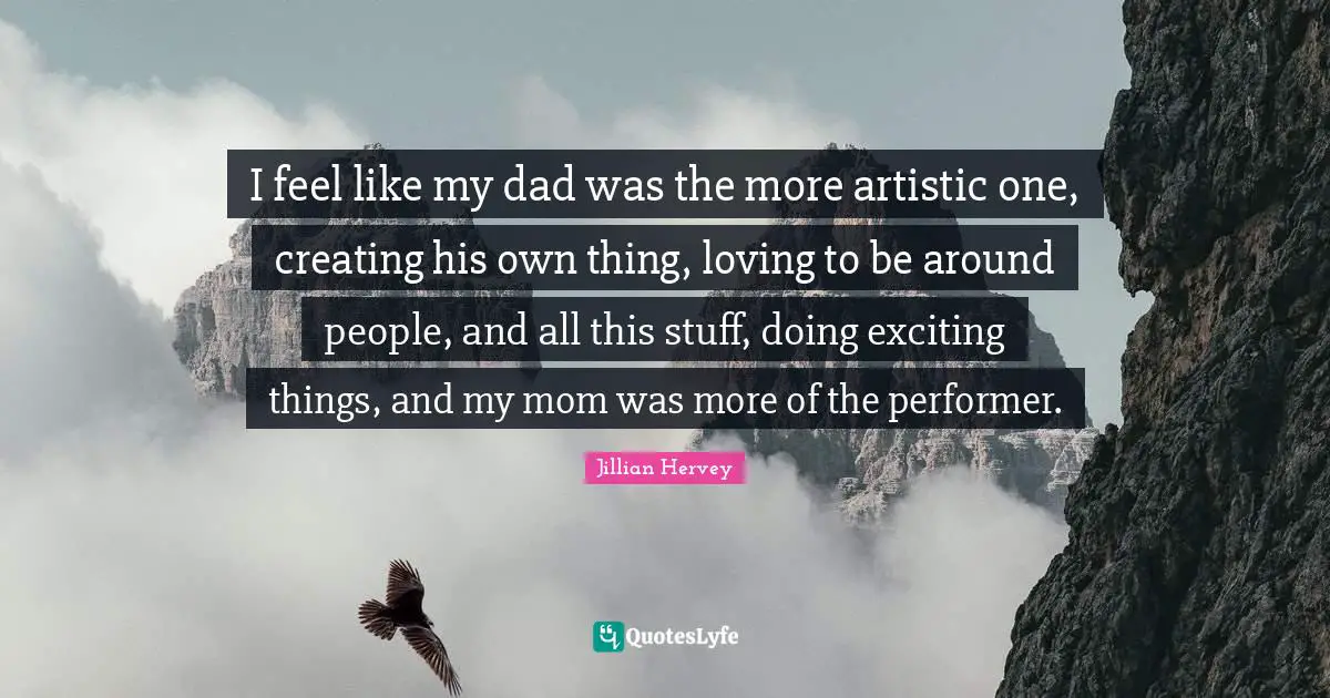 I feel like my dad was the more artistic one, creating his own thing, loving to be around people, and all this stuff, doing exciting things, and my mom was more of the performer.