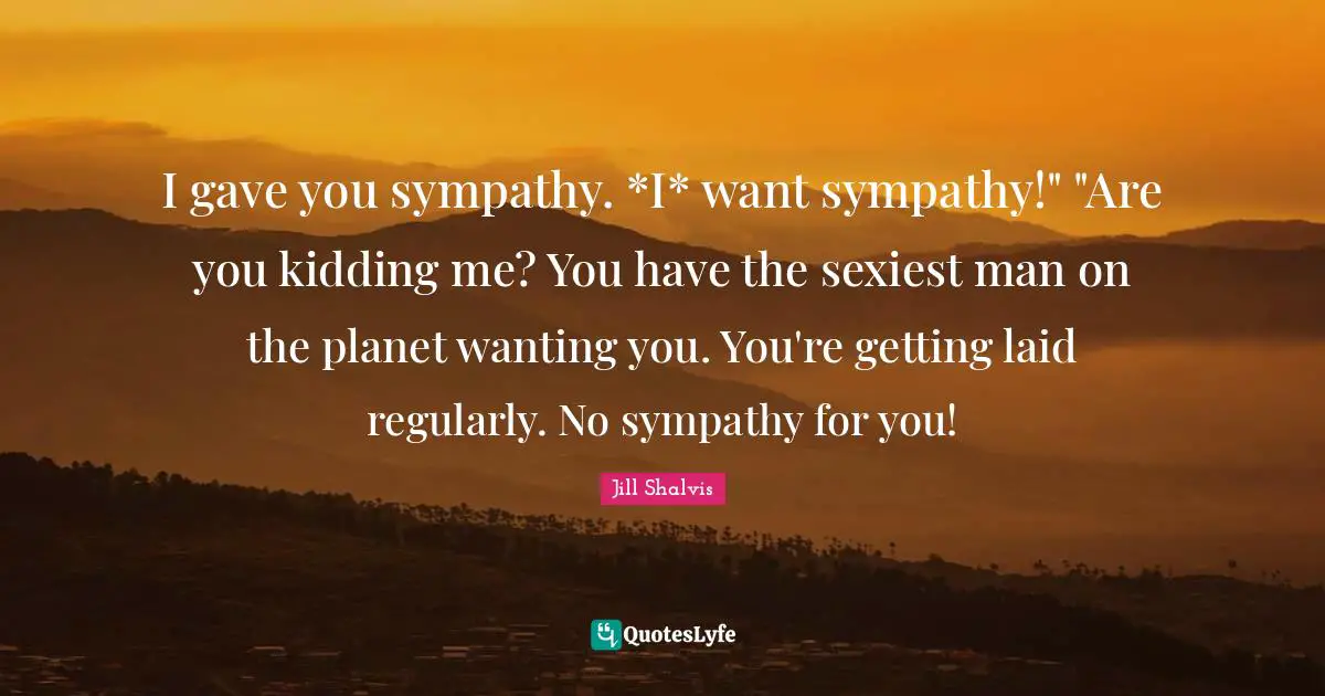 I gave you sympathy. *I* want sympathy!" "Are you kidding me? You have the sexiest man on the planet wanting you. You're getting laid regularly. No sympathy for you!