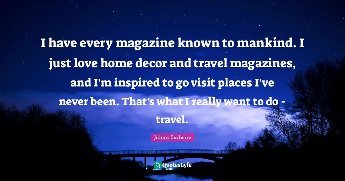 I have every magazine known to mankind. I just love home decor and travel magazines, and I'm inspired to go visit places I've never been. That's what I really want to do - travel.