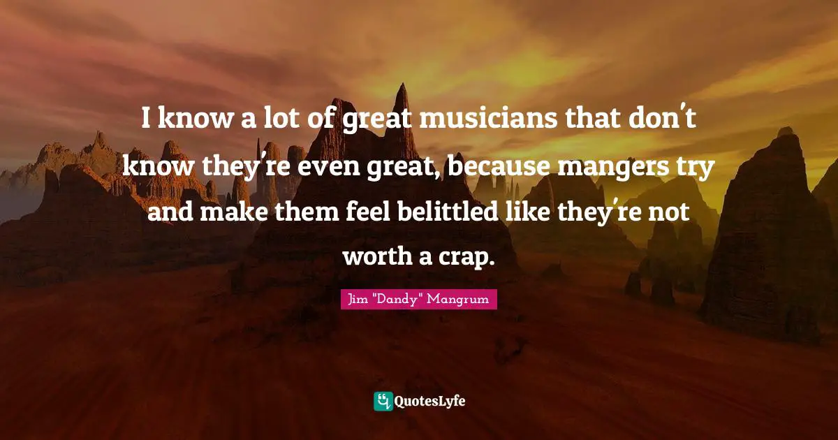 I know a lot of great musicians that don't know they're even great, because mangers try and make them feel belittled like they're not worth a crap.