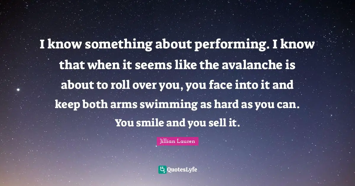 I know something about performing. I know that when it seems like the avalanche is about to roll over you, you face into it and keep both arms swimming as hard as you can. You smile and you sell it.
