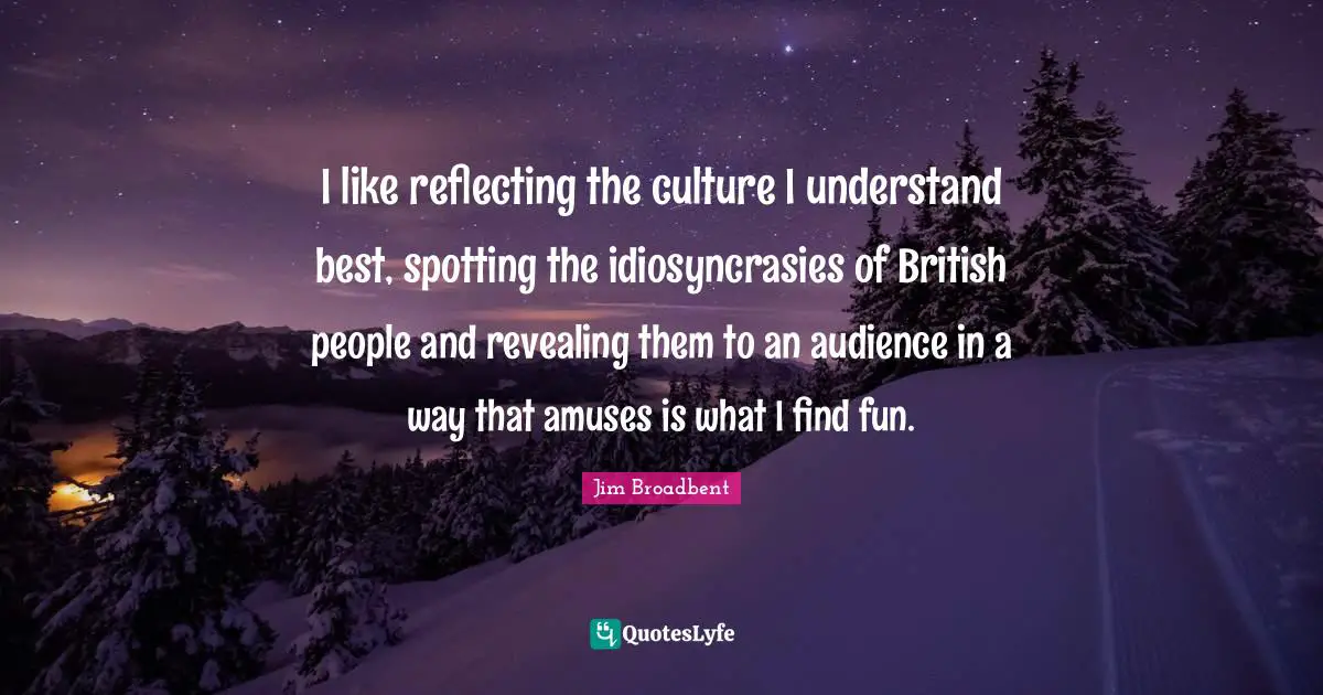 I like reflecting the culture I understand best, spotting the idiosyncrasies of British people and revealing them to an audience in a way that amuses is what I find fun.