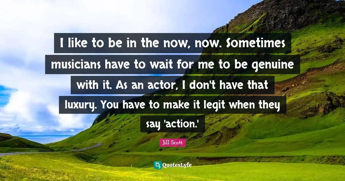 I like to be in the now, now. Sometimes musicians have to wait for me to be genuine with it. As an actor, I don't have that luxury. You have to make it legit when they say 'action.'