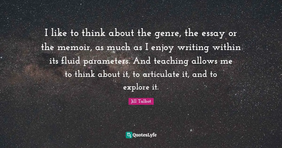 I like to think about the genre, the essay or the memoir, as much as I enjoy writing within its fluid parameters. And teaching allows me to think about it, to articulate it, and to explore it.