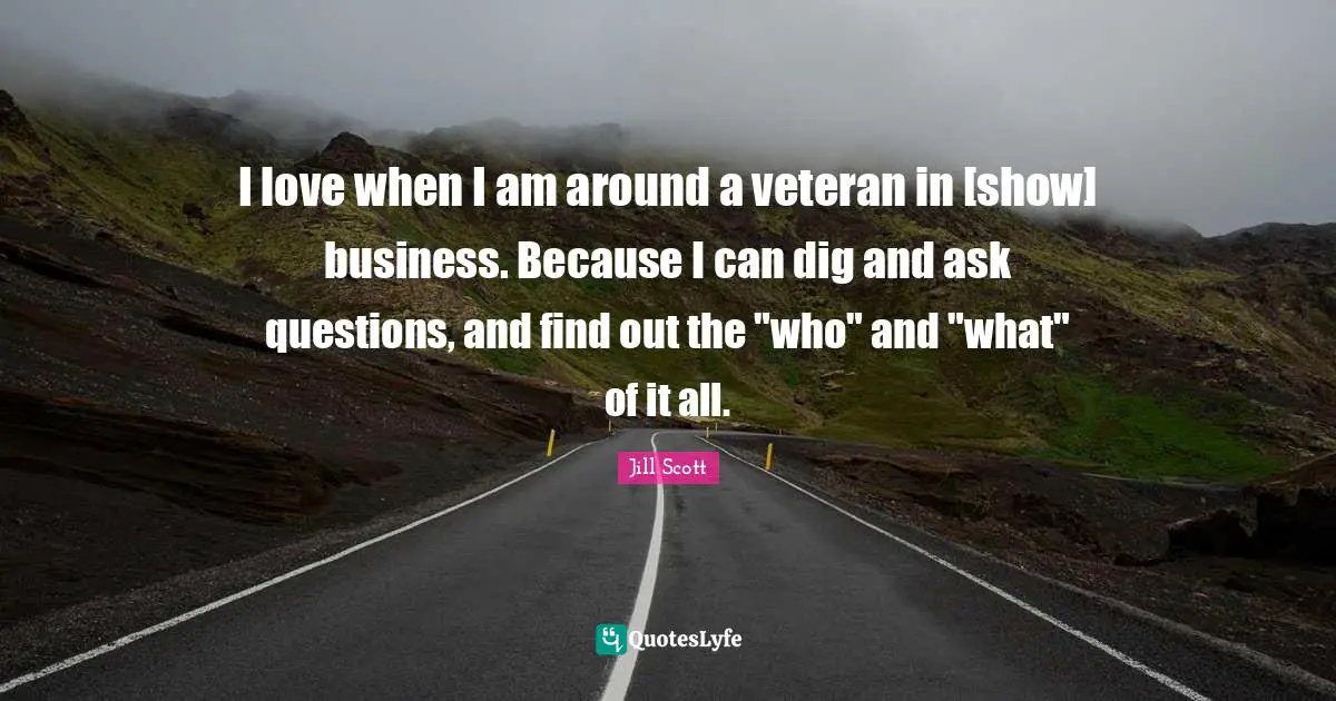 I love when I am around a veteran in [show] business. Because I can dig and ask questions, and find out the "who" and "what" of it all.