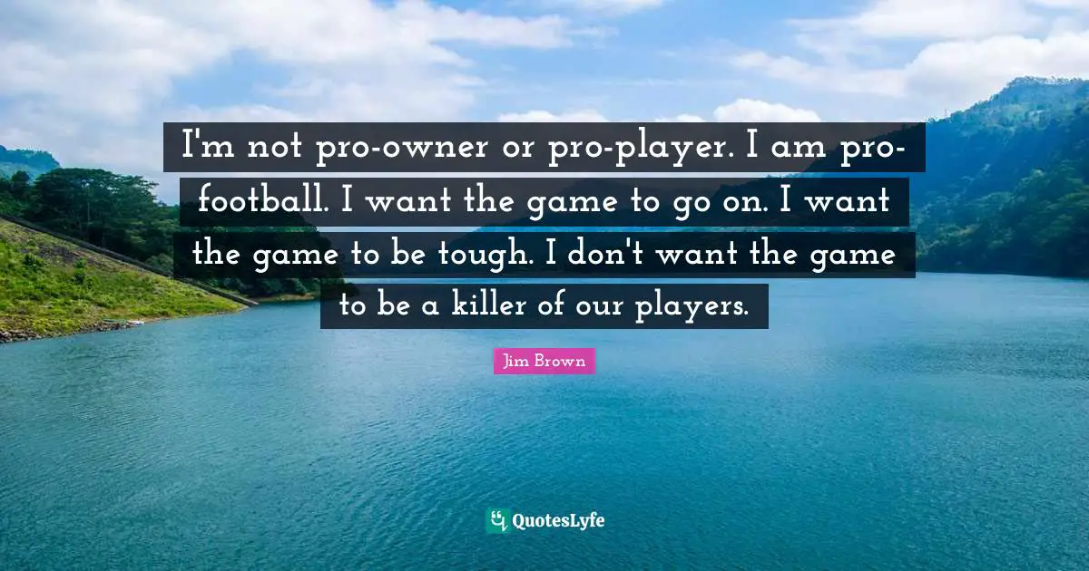 I'm not pro-owner or pro-player. I am pro-football. I want the game to go on. I want the game to be tough. I don't want the game to be a killer of our players.
