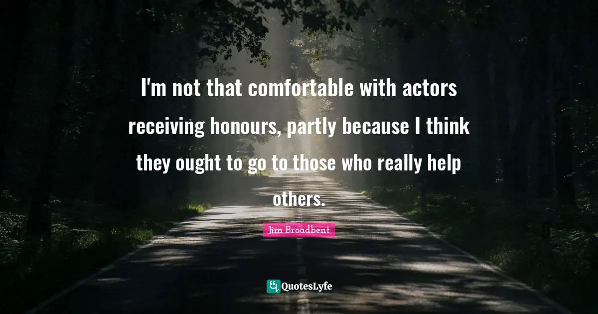 I'm not that comfortable with actors receiving honours, partly because I think they ought to go to those who really help others.