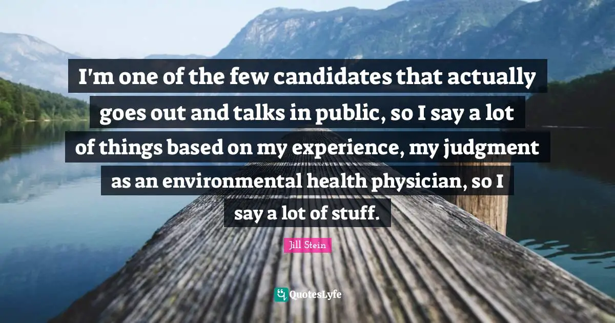 I'm one of the few candidates that actually goes out and talks in public, so I say a lot of things based on my experience, my judgment as an environmental health physician, so I say a lot of stuff.